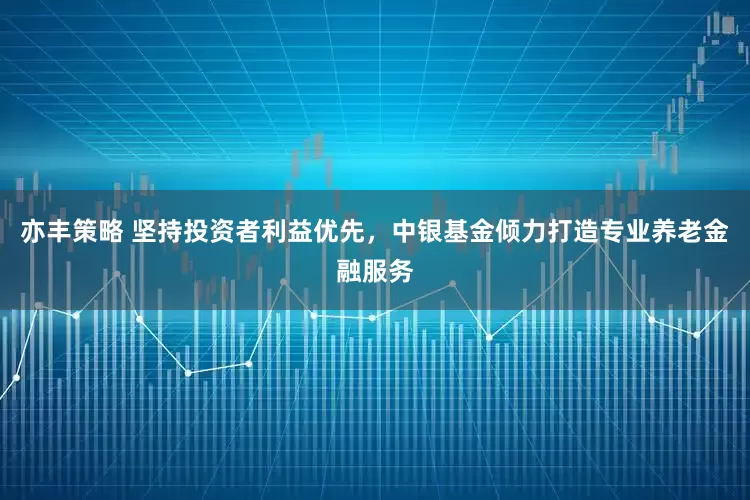 亦丰策略 坚持投资者利益优先，中银基金倾力打造专业养老金融服务