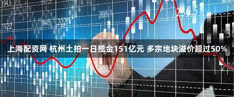 上海配资网 杭州土拍一日揽金151亿元 多宗地块溢价超过50%