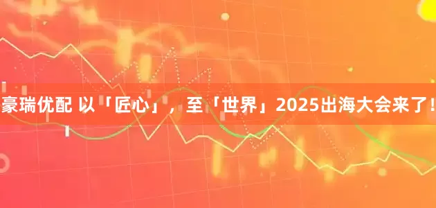 豪瑞优配 以「匠心」，至「世界」2025出海大会来了！