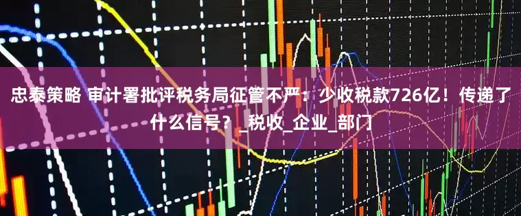 忠泰策略 审计署批评税务局征管不严：少收税款726亿！传递了什么信号？_税收_企业_部门