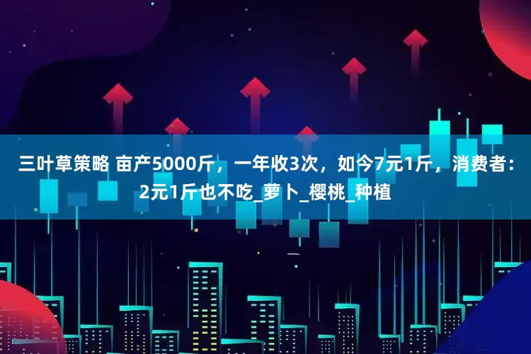 三叶草策略 亩产5000斤，一年收3次，如今7元1斤，消费者：2元1斤也不吃_萝卜_樱桃_种植