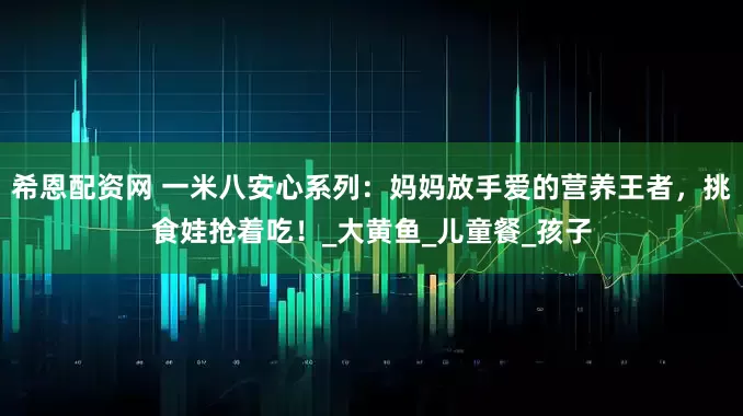 希恩配资网 一米八安心系列：妈妈放手爱的营养王者，挑食娃抢着吃！_大黄鱼_儿童餐_孩子