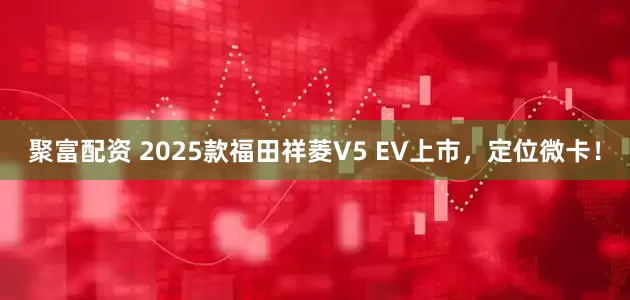 聚富配资 2025款福田祥菱V5 EV上市，定位微卡！