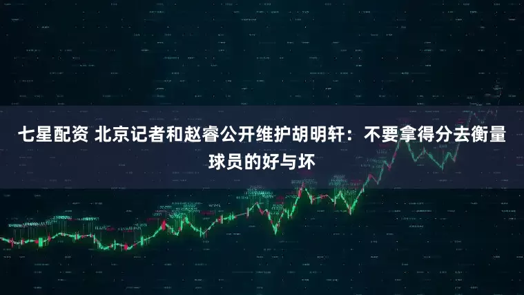 七星配资 北京记者和赵睿公开维护胡明轩：不要拿得分去衡量球员的好与坏