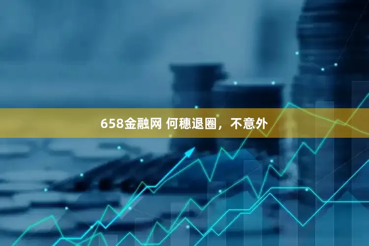 658金融网 何穗退圈，不意外