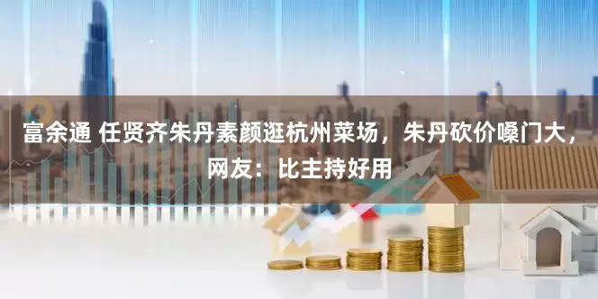 富余通 任贤齐朱丹素颜逛杭州菜场，朱丹砍价嗓门大，网友：比主持好用