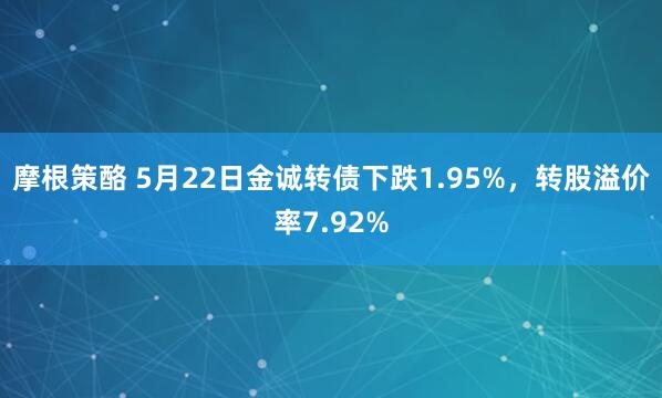 摩根策酪 5月22日金诚转债下跌1.95%，转股溢价率7.92%