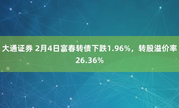 大通证券 2月4日富春转债下跌1.96%，转股溢价率26.36%