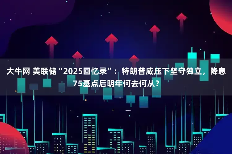 大牛网 美联储“2025回忆录”：特朗普威压下坚守独立，降息75基点后明年何去何从？