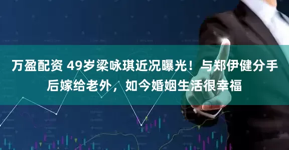 万盈配资 49岁梁咏琪近况曝光！与郑伊健分手后嫁给老外，如今婚姻生活很幸福